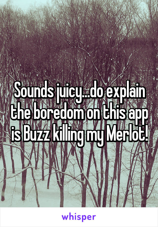 Sounds juicy...do explain the boredom on this app is Buzz killing my Merlot!