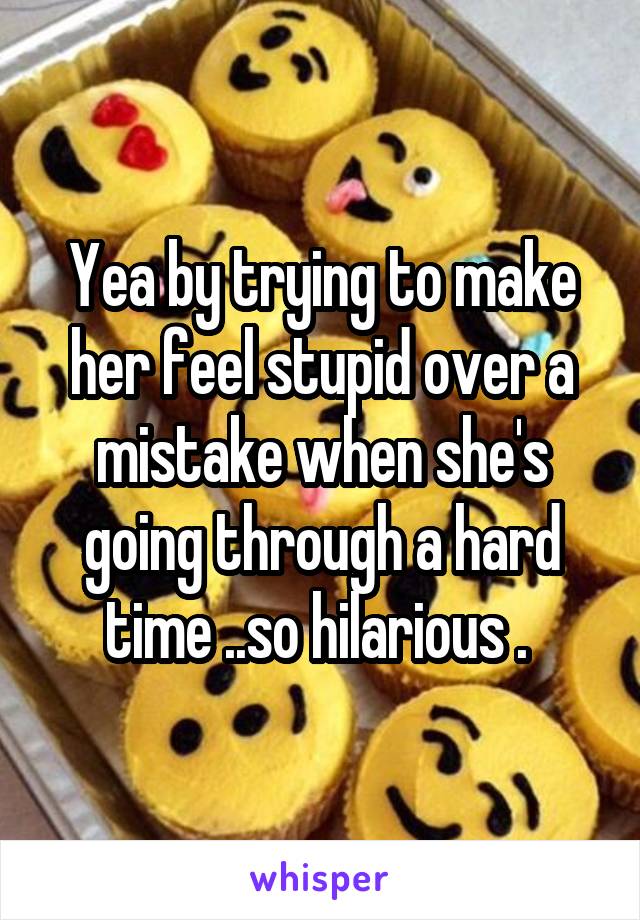 Yea by trying to make her feel stupid over a mistake when she's going through a hard time ..so hilarious . 