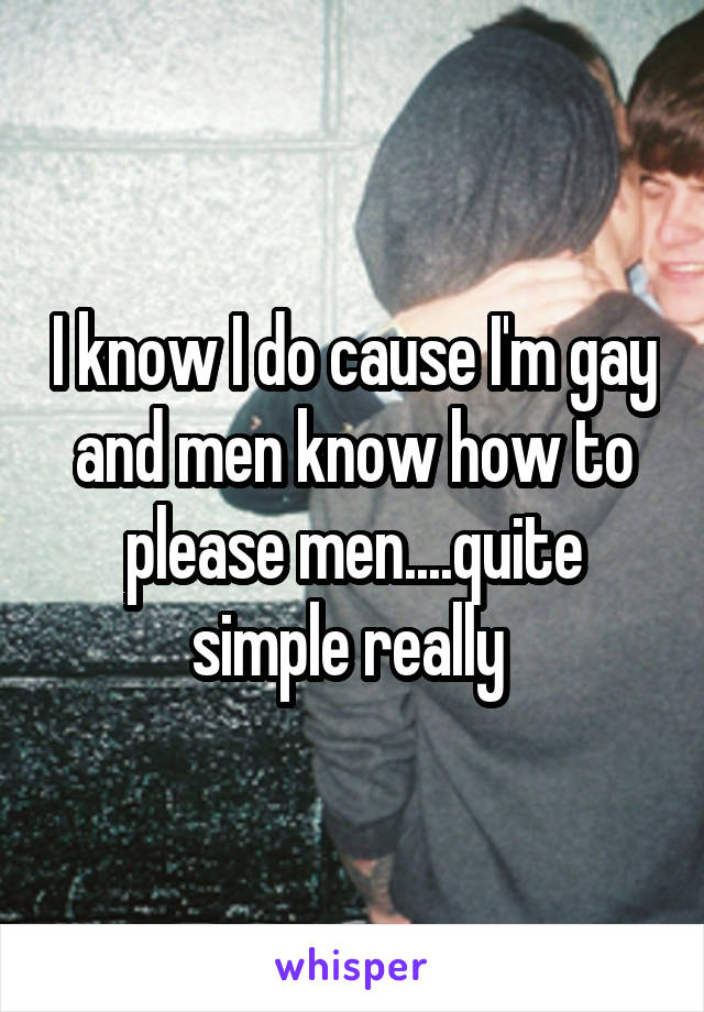 I know I do cause I'm gay and men know how to please men....quite simple really 