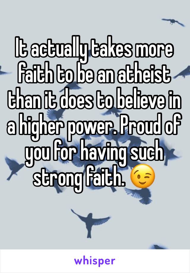 It actually takes more faith to be an atheist than it does to believe in a higher power. Proud of you for having such strong faith. 😉