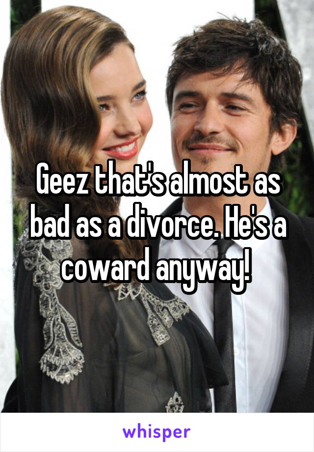 Geez that's almost as bad as a divorce. He's a coward anyway! 