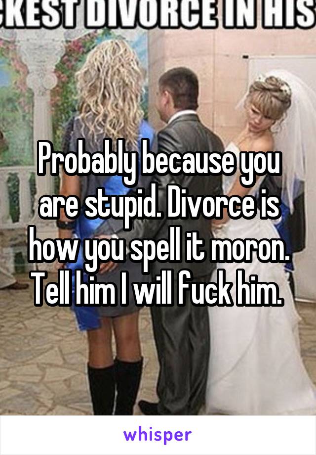 Probably because you are stupid. Divorce is how you spell it moron. Tell him I will fuck him. 