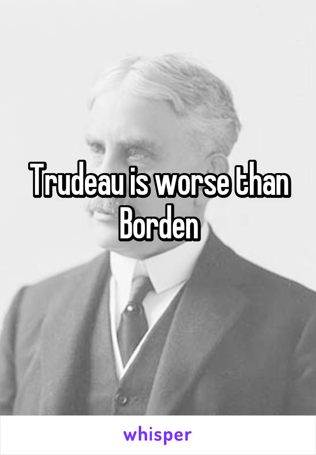 Trudeau is worse than Borden
