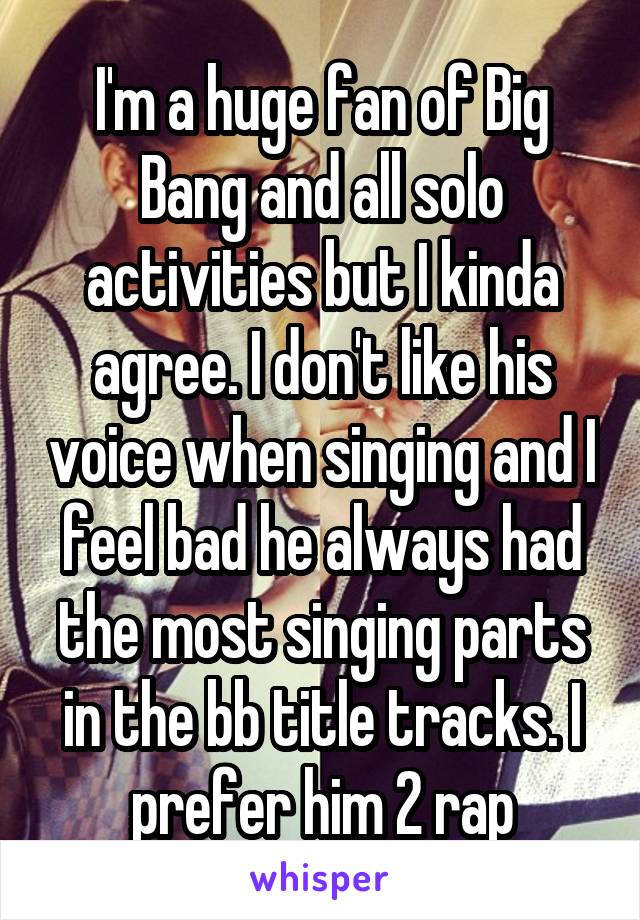 I'm a huge fan of Big Bang and all solo activities but I kinda agree. I don't like his voice when singing and I feel bad he always had the most singing parts in the bb title tracks. I prefer him 2 rap