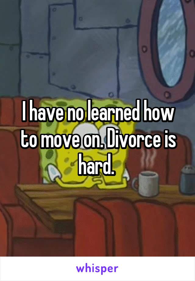 I have no learned how to move on. Divorce is hard. 