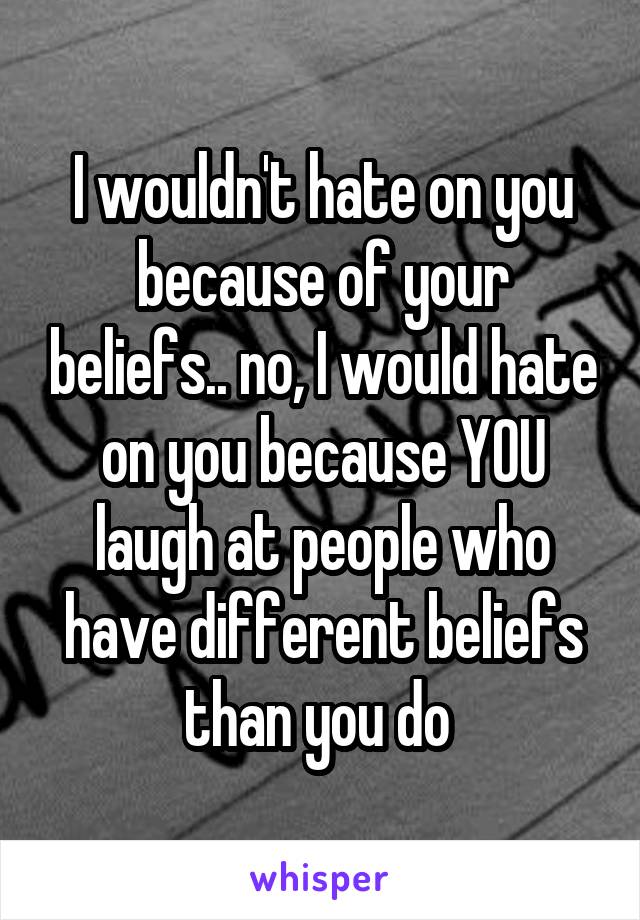 I wouldn't hate on you because of your beliefs.. no, I would hate on you because YOU laugh at people who have different beliefs than you do 