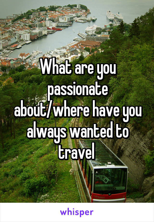 What are you passionate about/where have you always wanted to travel 