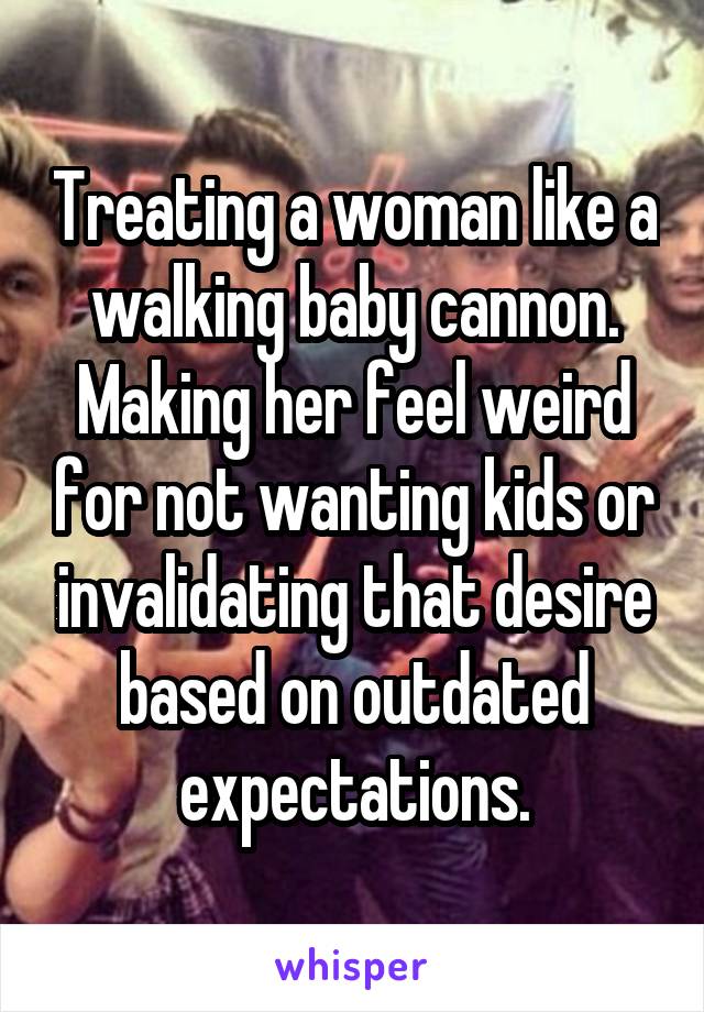 Treating a woman like a walking baby cannon. Making her feel weird for not wanting kids or invalidating that desire based on outdated expectations.