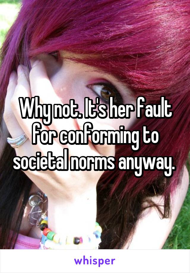 Why not. It's her fault for conforming to societal norms anyway. 