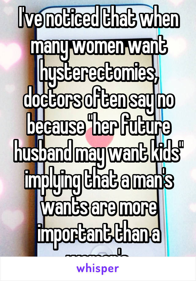 I've noticed that when many women want hysterectomies, doctors often say no because "her future husband may want kids" implying that a man's wants are more important than a woman's.