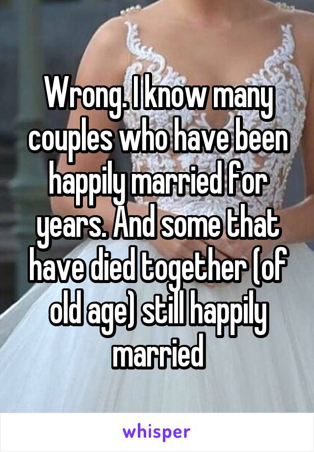 Wrong. I know many couples who have been happily married for years. And some that have died together (of old age) still happily married