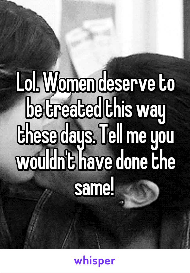 Lol. Women deserve to be treated this way these days. Tell me you wouldn't have done the same! 