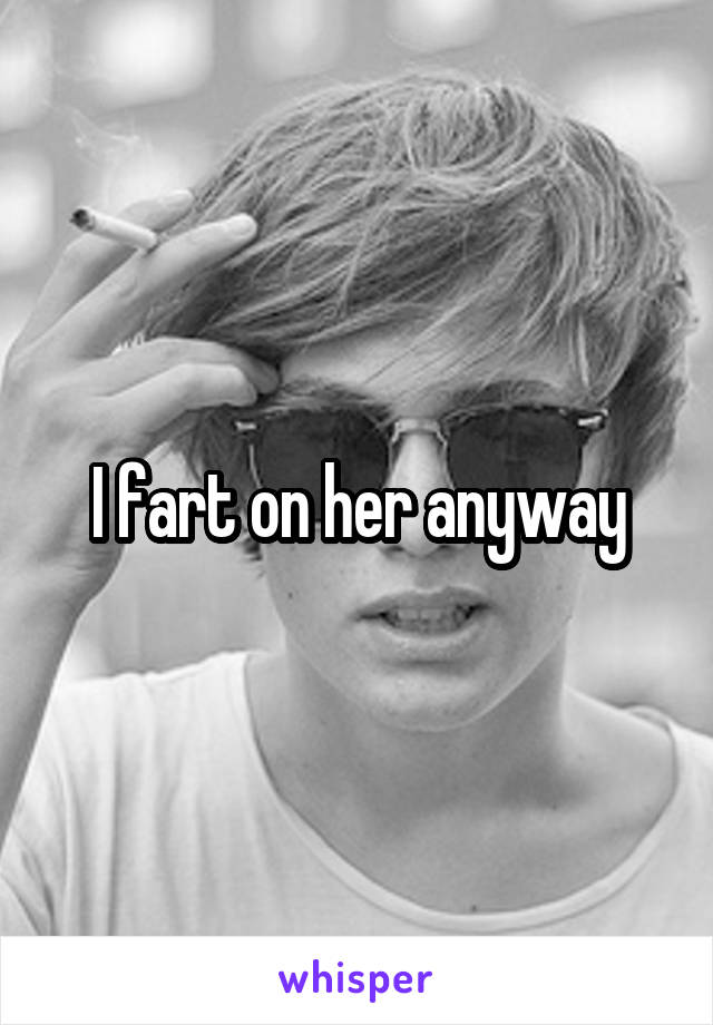 I fart on her anyway