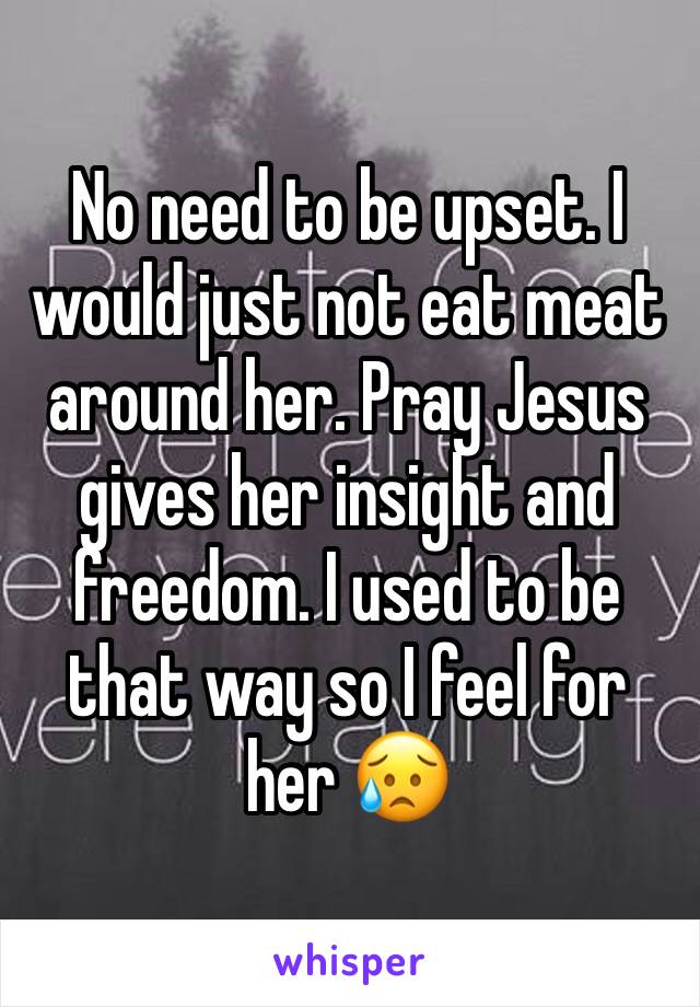 No need to be upset. I would just not eat meat around her. Pray Jesus gives her insight and freedom. I used to be that way so I feel for her 😥