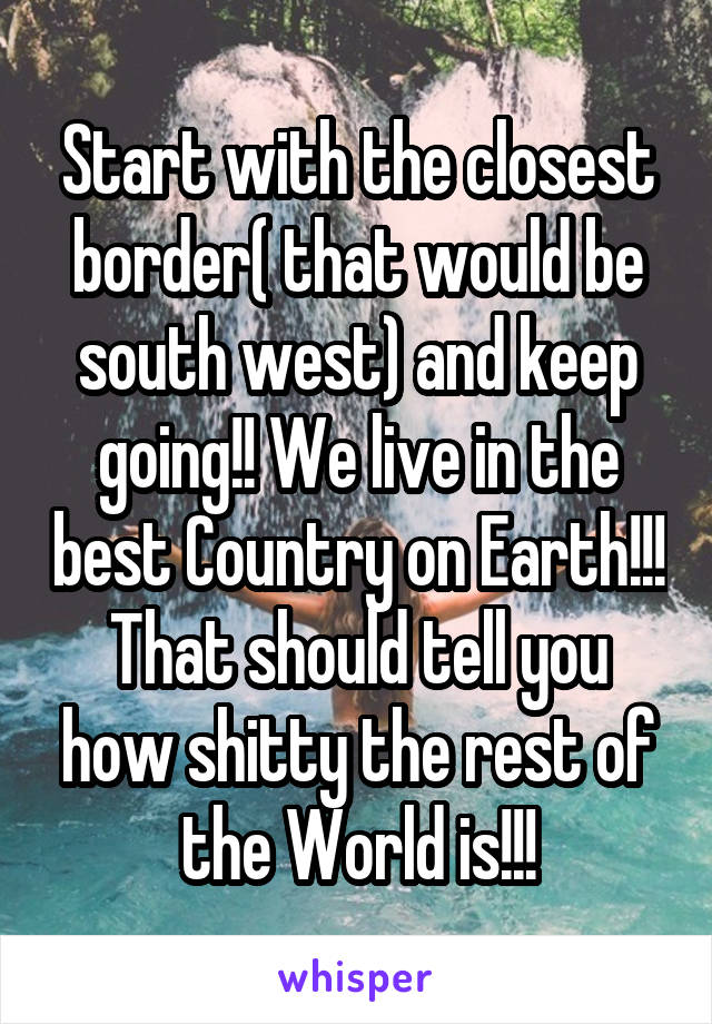 Start with the closest border( that would be south west) and keep going!! We live in the best Country on Earth!!! That should tell you how shitty the rest of the World is!!!