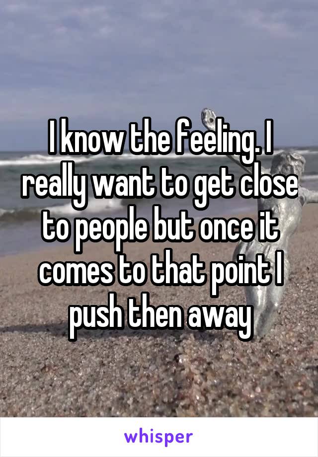 I know the feeling. I really want to get close to people but once it comes to that point I push then away