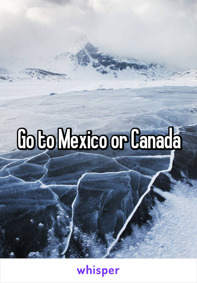 Go to Mexico or Canada