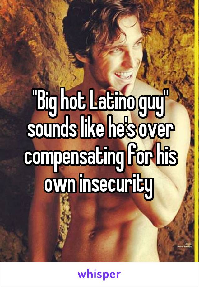 "Big hot Latino guy" sounds like he's over compensating for his own insecurity 