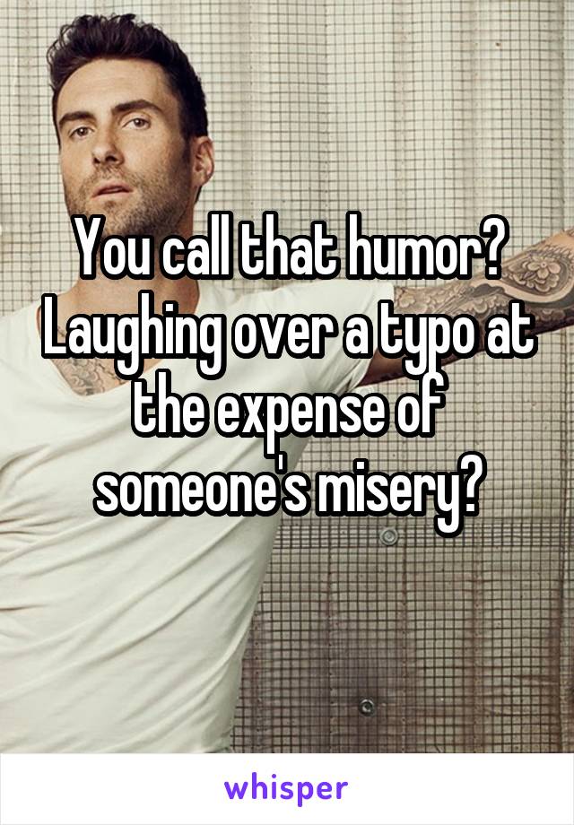 You call that humor? Laughing over a typo at the expense of someone's misery?
