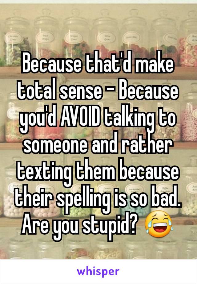 Because that'd make total sense - Because you'd AVOID talking to someone and rather texting them because their spelling is so bad. Are you stupid? 😂