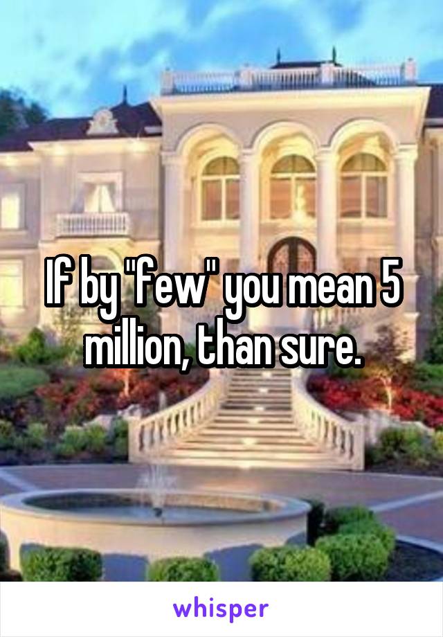 If by "few" you mean 5 million, than sure.