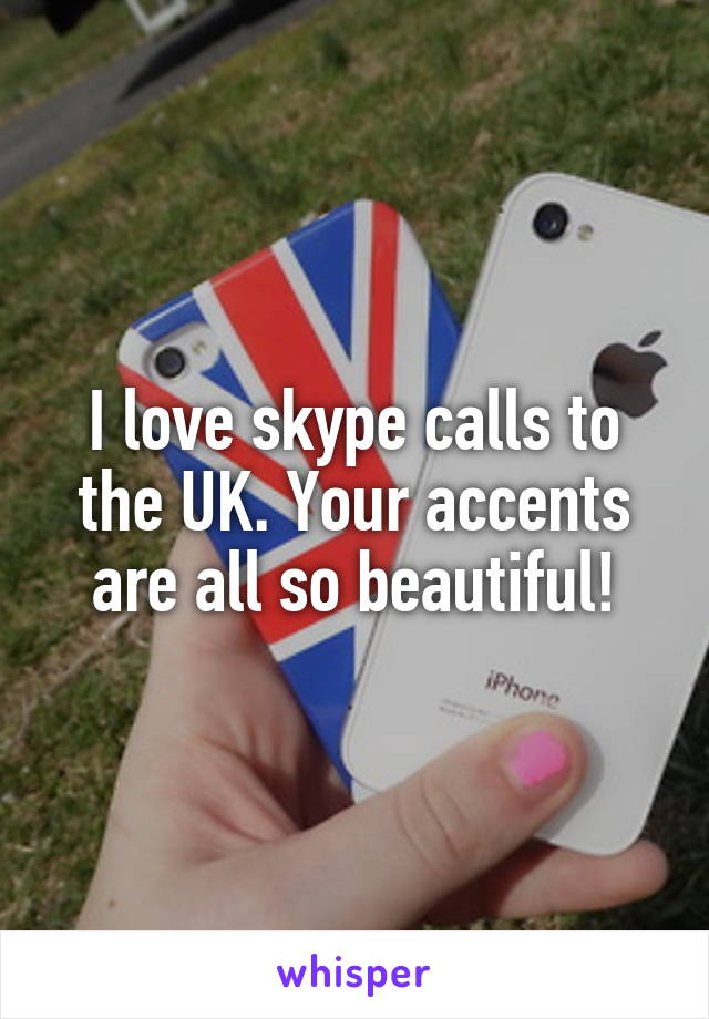 I love skype calls to the UK. Your accents are all so beautiful!