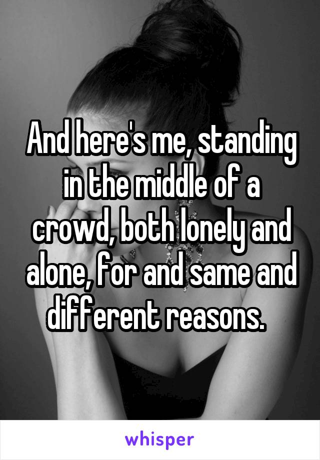 And here's me, standing in the middle of a crowd, both lonely and alone, for and same and different reasons.  