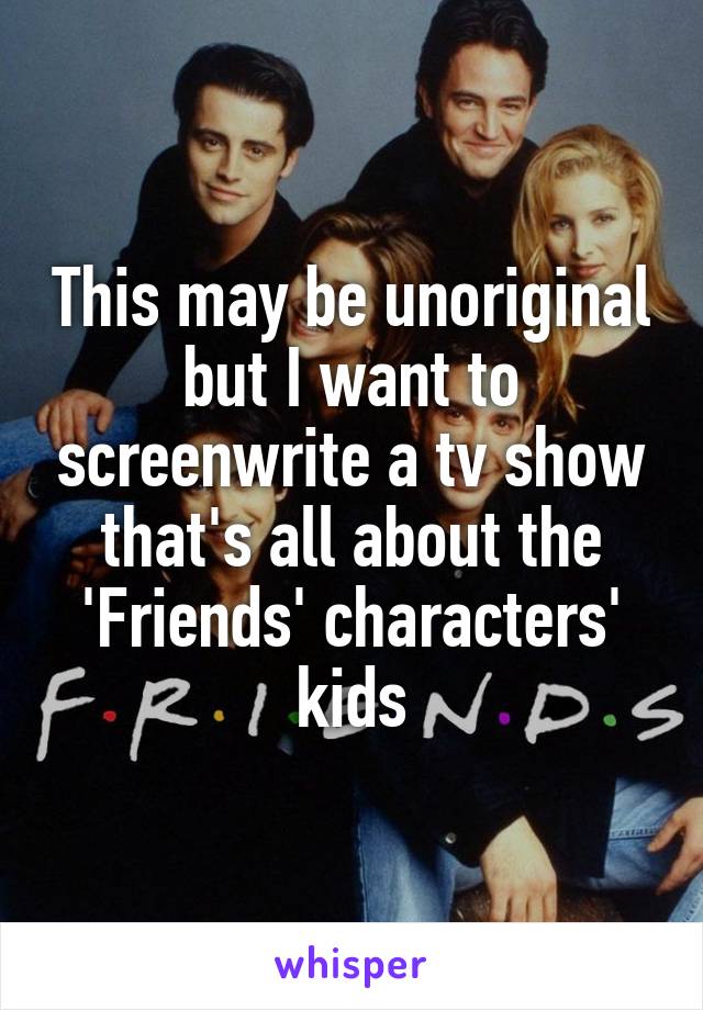 This may be unoriginal but I want to screenwrite a tv show that's all about the 'Friends' characters' kids