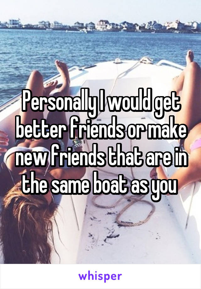 Personally I would get better friends or make new friends that are in the same boat as you 