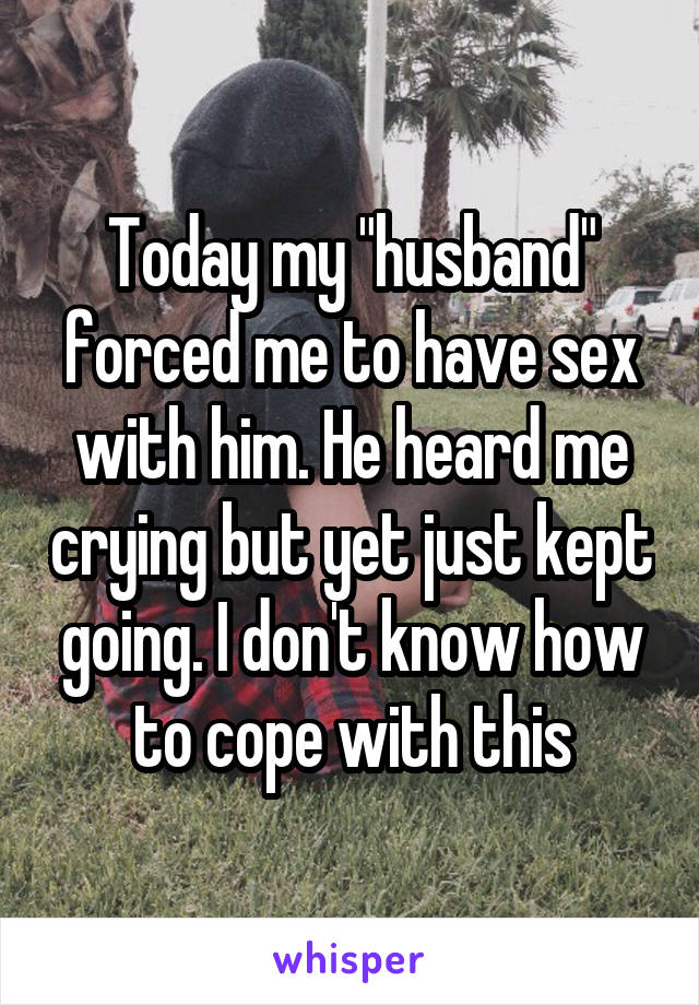 Today my "husband" forced me to have sex with him. He heard me crying but yet just kept going. I don't know how to cope with this