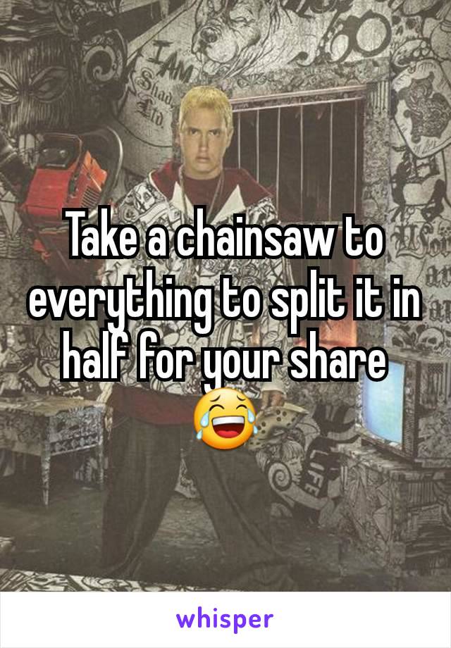 Take a chainsaw to everything to split it in half for your share 😂