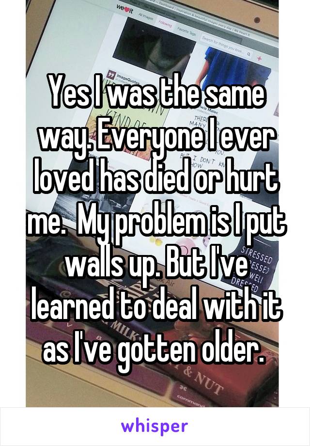 Yes I was the same way. Everyone I ever loved has died or hurt me.  My problem is I put walls up. But I've learned to deal with it as I've gotten older. 