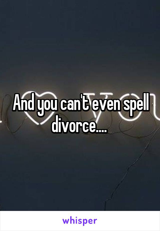 And you can't even spell divorce.... 