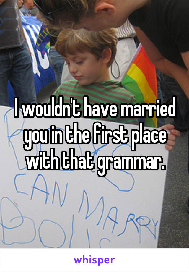 I wouldn't have married you in the first place with that grammar.