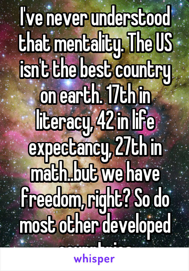  I've never understood that mentality. The US isn't the best country on earth. 17th in literacy, 42 in life expectancy, 27th in math..but we have freedom, right? So do most other developed counntries
