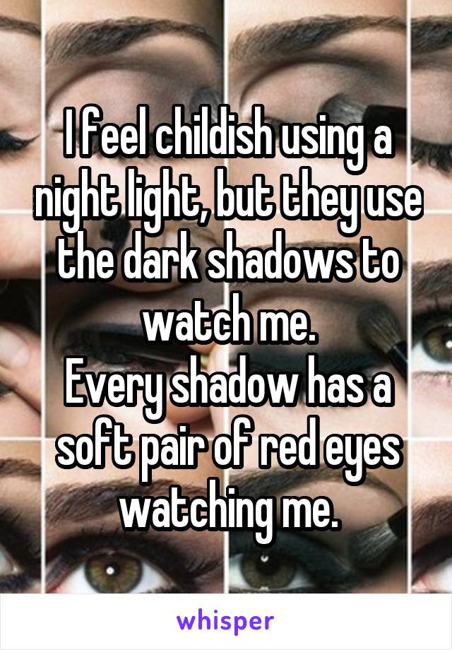I feel childish using a night light, but they use the dark shadows to watch me.
Every shadow has a soft pair of red eyes watching me.