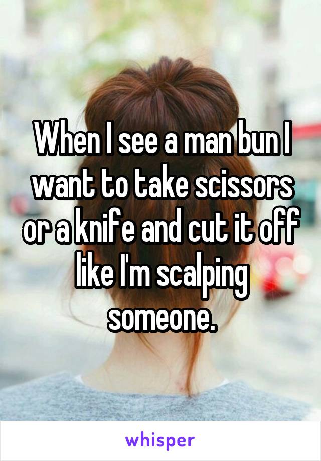 When I see a man bun I want to take scissors or a knife and cut it off like I'm scalping someone.