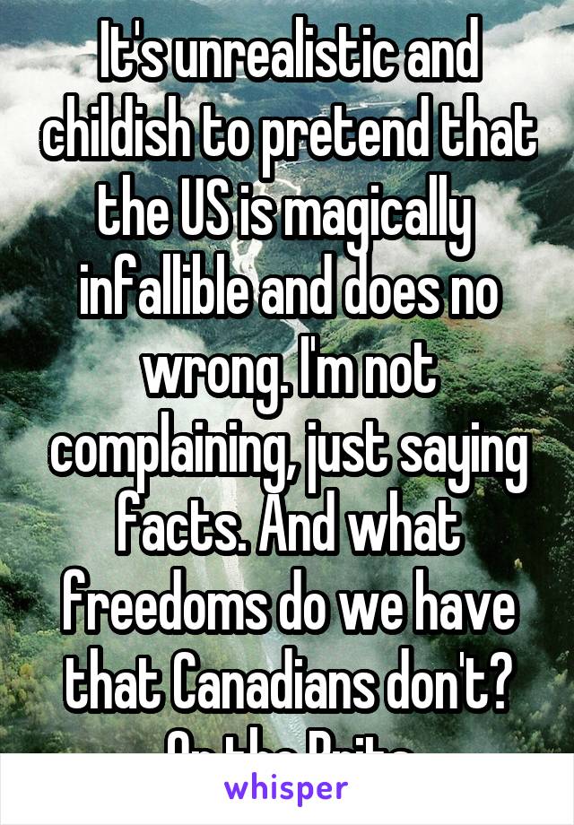 It's unrealistic and childish to pretend that the US is magically  infallible and does no wrong. I'm not complaining, just saying facts. And what freedoms do we have that Canadians don't? Or the Brits