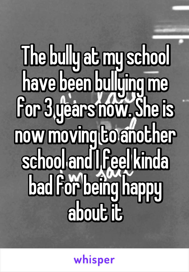 The bully at my school have been bullying me for 3 years now. She is now moving to another school and I feel kinda bad for being happy about it