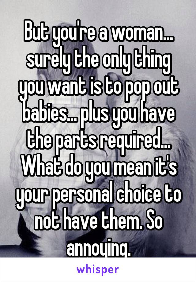 But you're a woman... surely the only thing you want is to pop out babies... plus you have the parts required... What do you mean it's your personal choice to not have them. So annoying.