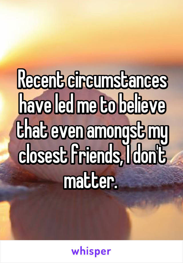 Recent circumstances have led me to believe that even amongst my closest friends, I don't matter. 