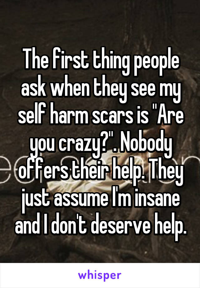 The first thing people ask when they see my self harm scars is "Are you crazy?". Nobody offers their help. They just assume I'm insane and I don't deserve help.