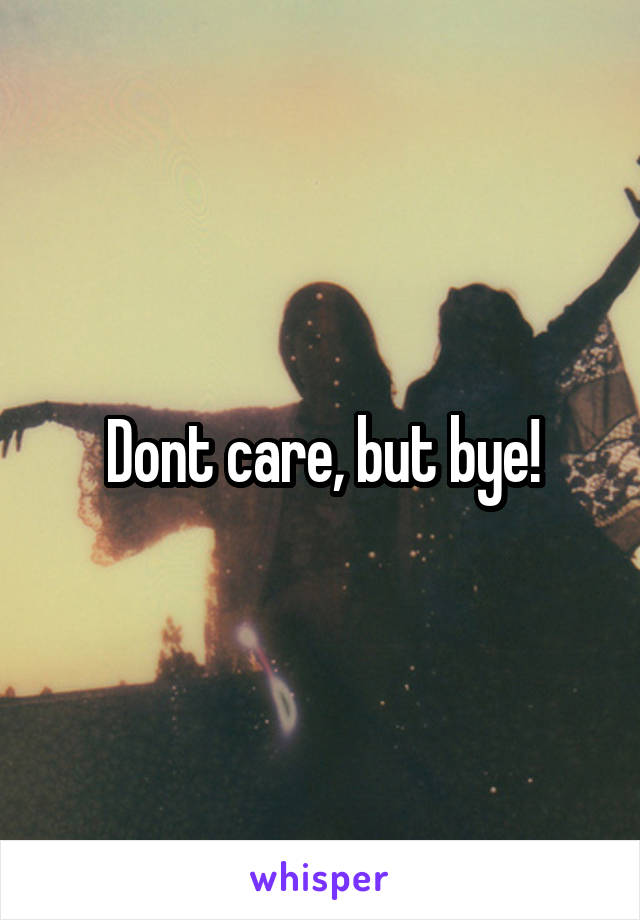 Dont care, but bye!