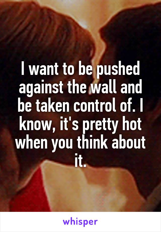 I want to be pushed against the wall and be taken control of. I know, it's pretty hot when you think about it.