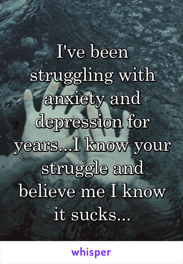 I've been struggling with anxiety and depression for years...I know your struggle and believe me I know it sucks...