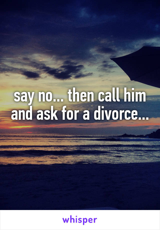 say no... then call him and ask for a divorce... 