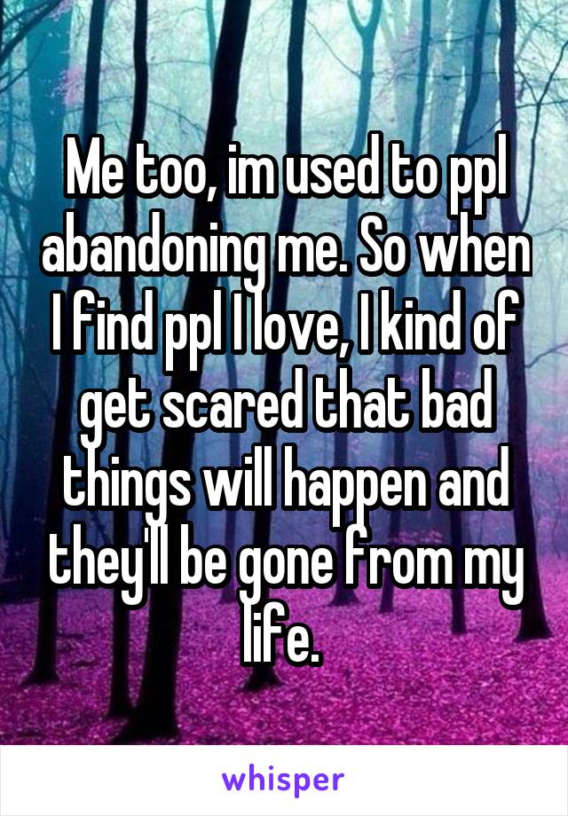 Me too, im used to ppl abandoning me. So when I find ppl I love, I kind of get scared that bad things will happen and they'll be gone from my life. 