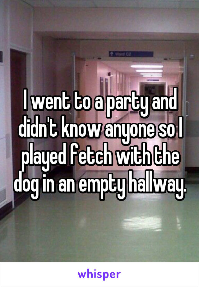 I went to a party and didn't know anyone so I played fetch with the dog in an empty hallway.