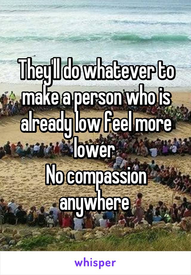 They'll do whatever to make a person who is already low feel more lower 
No compassion anywhere 