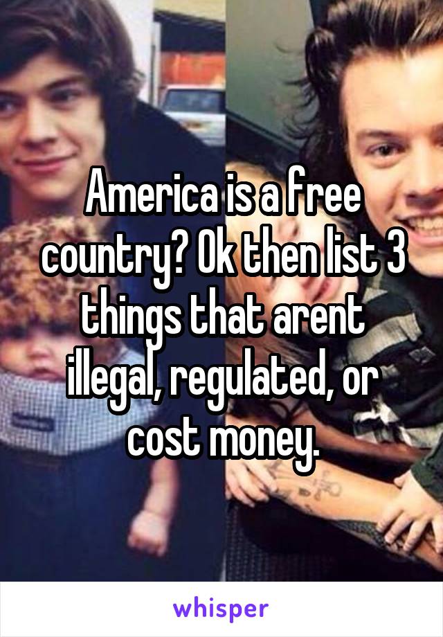 America is a free country? Ok then list 3 things that arent illegal, regulated, or cost money.
